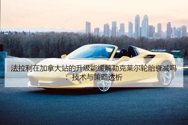 法拉利在加拿大站的升级能缓解勒克莱尔轮胎衰减吗：技术与策略透析